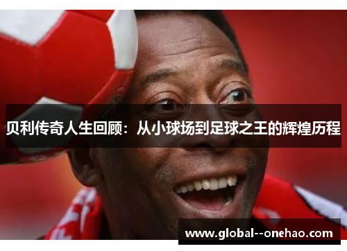 贝利传奇人生回顾:从小球场到足球之王的辉煌历程 贝利传奇人生回顾:从小球场到足球之王的辉煌历程