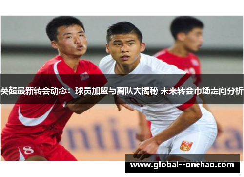 英超最新转会动态：球员加盟与离队大揭秘 未来转会市场走向分析