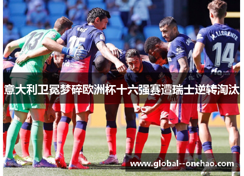 意大利卫冕梦碎欧洲杯十六强赛遭瑞士逆转淘汰