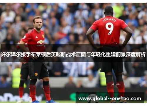 许尔泽尔接手布莱顿后英超新战术蓝图与年轻化重建前景深度解析