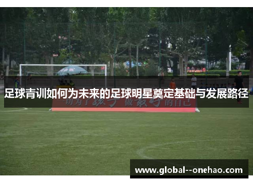 足球青训如何为未来的足球明星奠定基础与发展路径